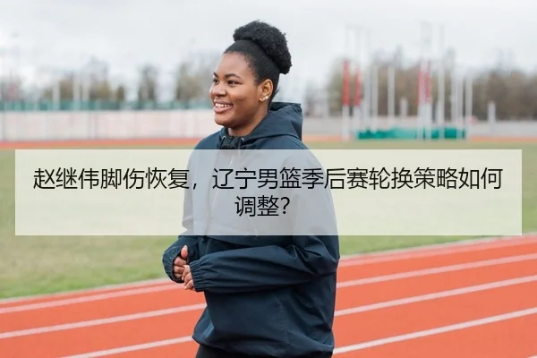 赵继伟脚伤恢复，辽宁男篮季后赛轮换策略如何调整？